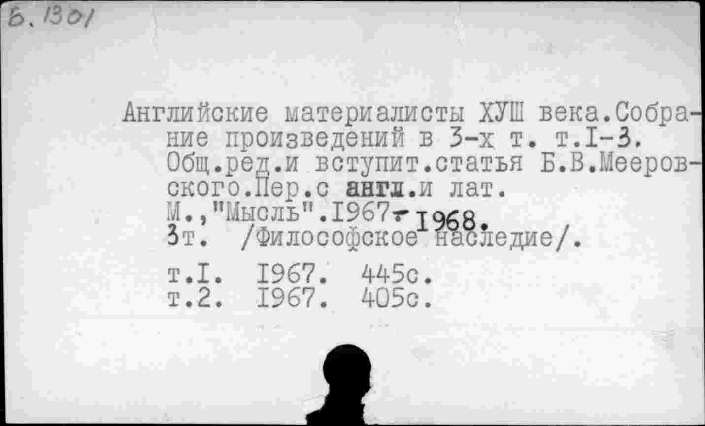 ﻿Ь. /Зй>/
Английские материалисты ХУШ века.Собра' ние произведений в 3-х т. т.1-3.
Общ.ред.и вступит.статья Б.В.Мееров' ского.Пер.с англ.и лат.
М.,"Мысль".1967гта^з
Зт. /Философское наследие/.
т.1. 1967. 445с.
т.2. 1967. 405с.